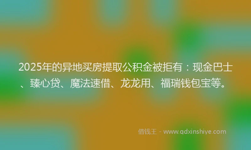 2025年的异地买房提取公积金被拒有：现金巴士、臻心贷、魔法速借、龙龙用、福瑞钱包宝等。