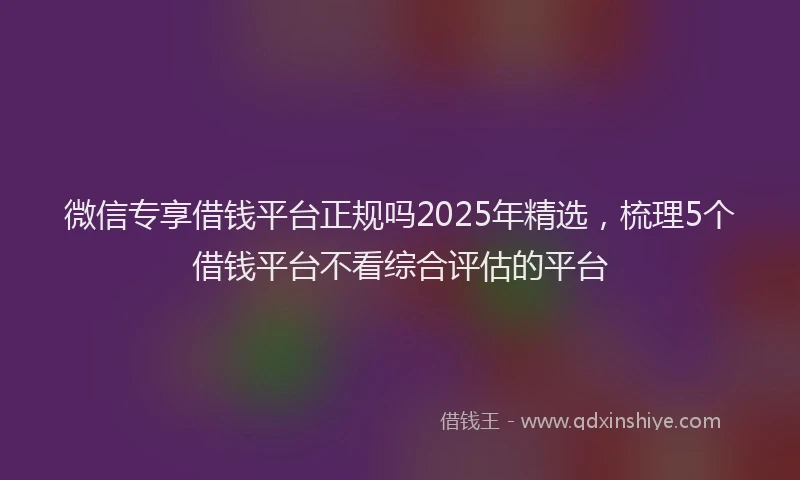 微信专享借钱平台正规吗2025年精选，梳理5个借钱平台不看综合评估的平台