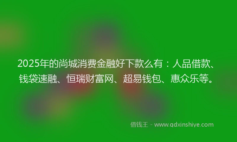 2025年的尚城消费金融好下款么有：人品借款、钱袋速融、恒瑞财富网、超易钱包、惠众乐等。