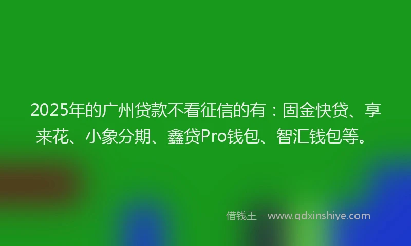 2025年的广州贷款不看征信的有：固金快贷、享来花、小象分期、鑫贷Pro钱包、智汇钱包等。