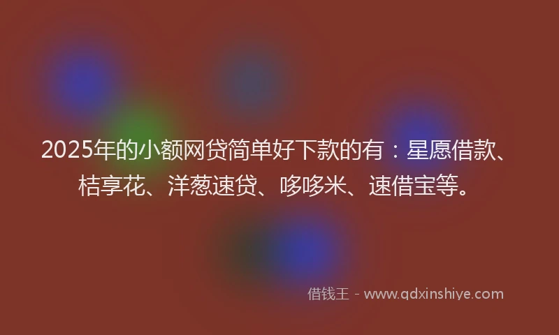 2025年的小额网贷简单好下款的有：星愿借款、桔享花、洋葱速贷、哆哆米、速借宝等。