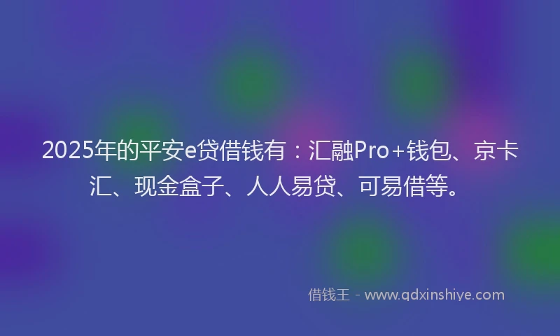 2025年的平安e贷借钱有：汇融Pro+钱包、京卡汇、现金盒子、人人易贷、可易借等。