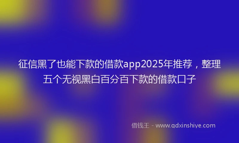 征信黑了也能下款的借款app2025年推荐，整理五个无视黑白百分百下款的借款口子