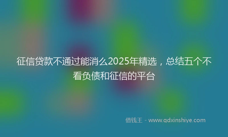 征信贷款不通过能消么2025年精选，总结五个不看负债和征信的平台