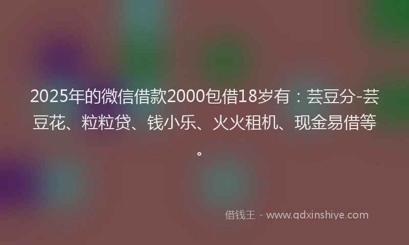 2025年的微信借款2000包借18岁有：芸豆分-芸豆花、粒粒贷、钱小乐、火火租机、现金易借等。
