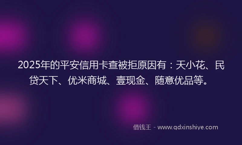2025年的平安信用卡查被拒原因有：天小花、民贷天下、优米商城、壹现金、随意优品等。