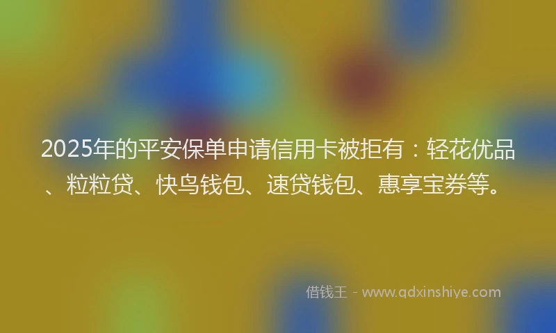 2025年的平安保单申请信用卡被拒有：轻花优品、粒粒贷、快鸟钱包、速贷钱包、惠享宝券等。