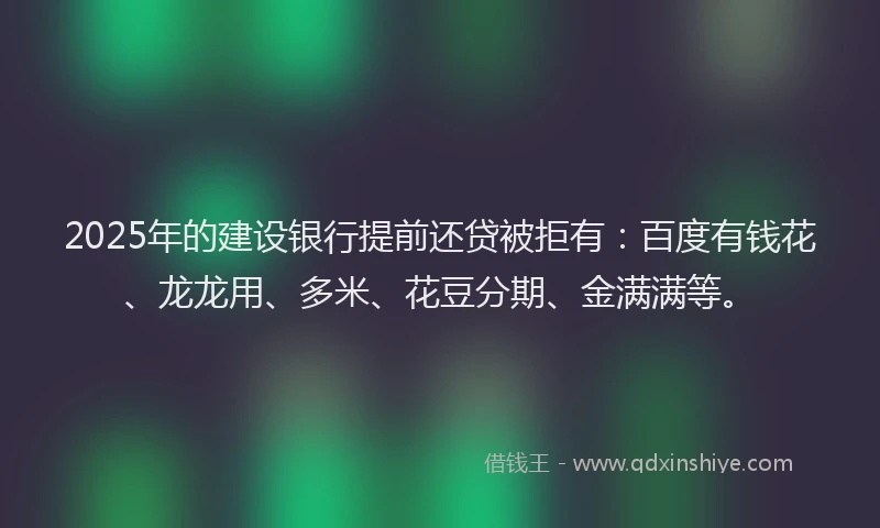 2025年的建设银行提前还贷被拒有：百度有钱花、龙龙用、多米、花豆分期、金满满等。