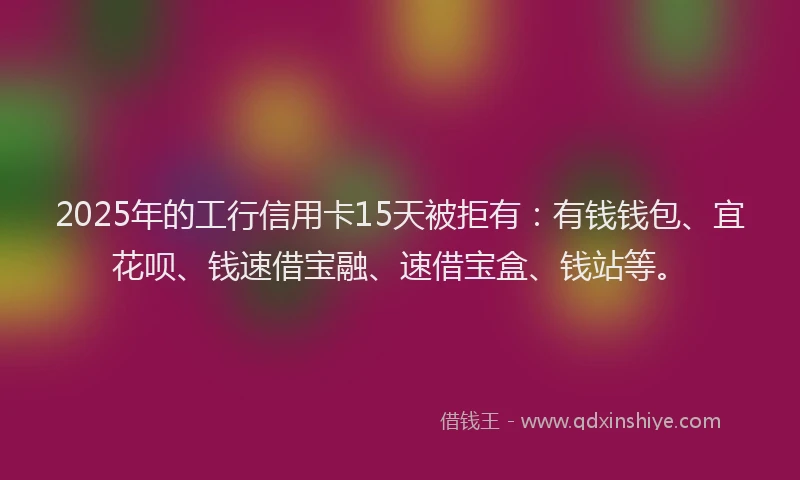 2025年的工行信用卡15天被拒有：有钱钱包、宜花呗、钱速借宝融、速借宝盒、钱站等。