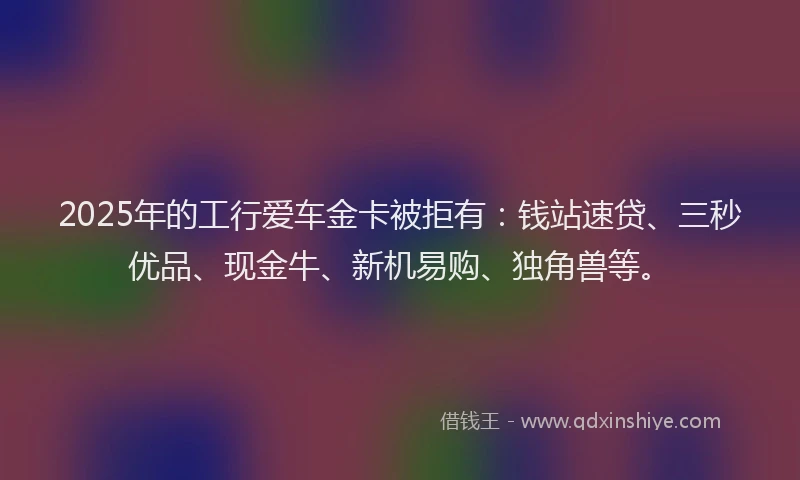 2025年的工行爱车金卡被拒有：钱站速贷、三秒优品、现金牛、新机易购、独角兽等。