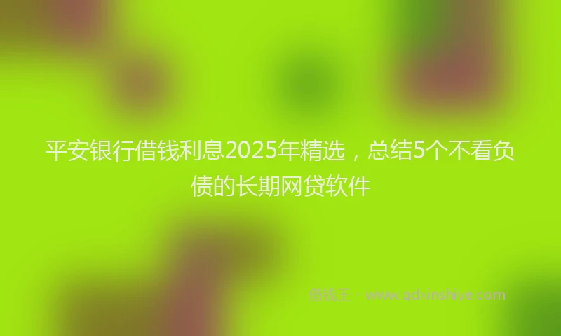 平安银行借钱利息2025年精选，总结5个不看负债的长期网贷软件