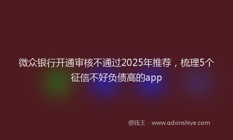 微众银行开通审核不通过2025年推荐，梳理5个征信不好负债高的app