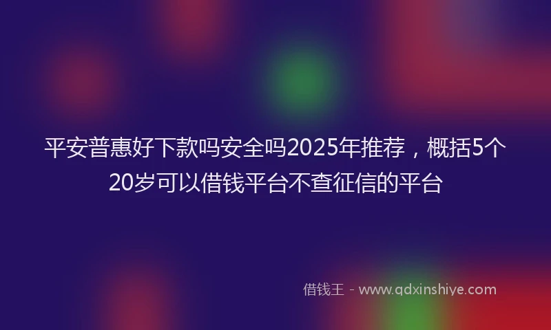 平安普惠好下款吗安全吗2025年推荐，概括5个20岁可以借钱平台不查征信的平台