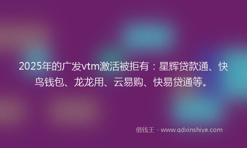 2025年的广发vtm激活被拒有：星辉贷款通、快鸟钱包、龙龙用、云易购、快易贷通等。