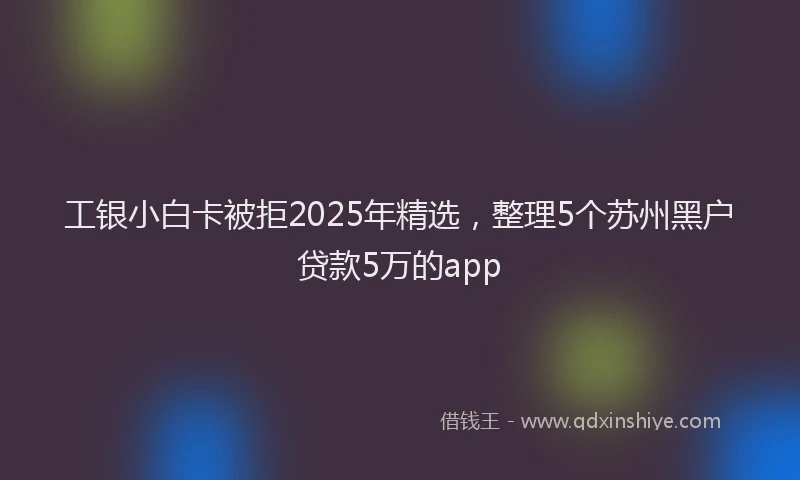 工银小白卡被拒2025年精选，整理5个苏州黑户贷款5万的app