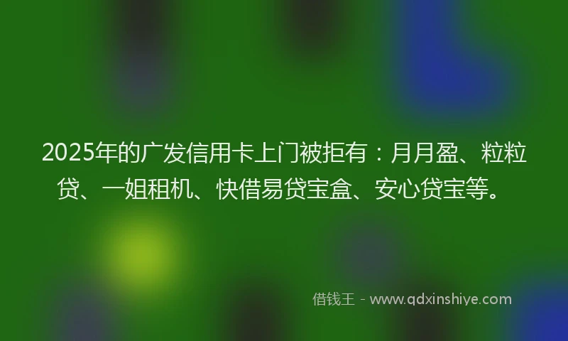 2025年的广发信用卡上门被拒有：月月盈、粒粒贷、一姐租机、快借易贷宝盒、安心贷宝等。