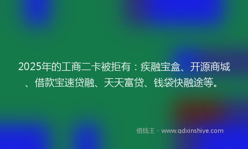 2025年的工商二卡被拒有：疾融宝盒、开源商城、借款宝速贷融、天天富贷、钱袋快融途等。