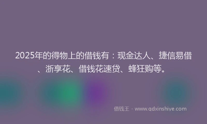 2025年的得物上的借钱有：现金达人、捷信易借、浙享花、借钱花速贷、蜂狂购等。