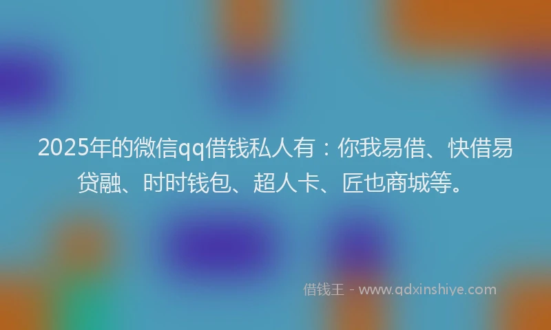 2025年的微信qq借钱私人有：你我易借、快借易贷融、时时钱包、超人卡、匠也商城等。