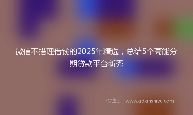 微信不搭理借钱的2025年精选，总结5个高能分期贷款平台新秀