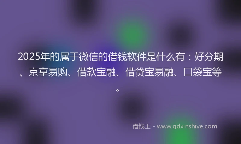 2025年的属于微信的借钱软件是什么有：好分期、京享易购、借款宝融、借贷宝易融、口袋宝等。