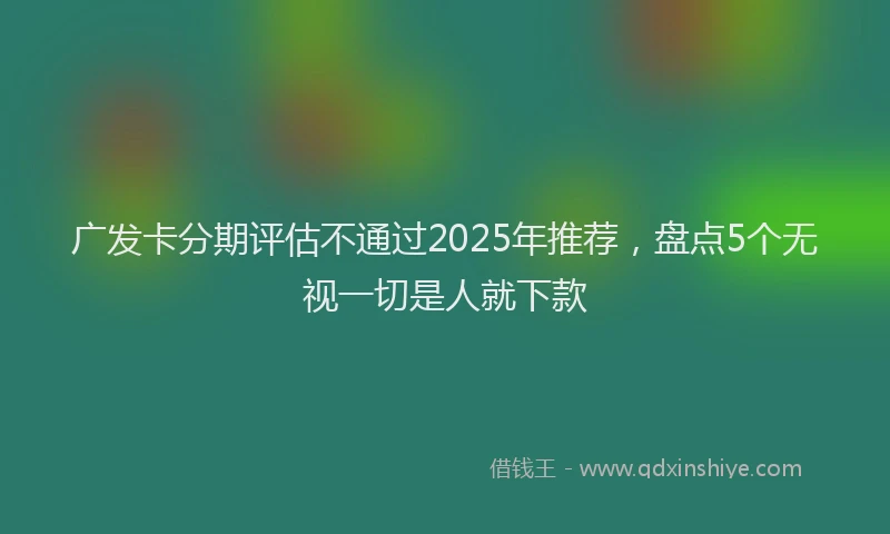 广发卡分期评估不通过2025年推荐，盘点5个无视一切是人就下款