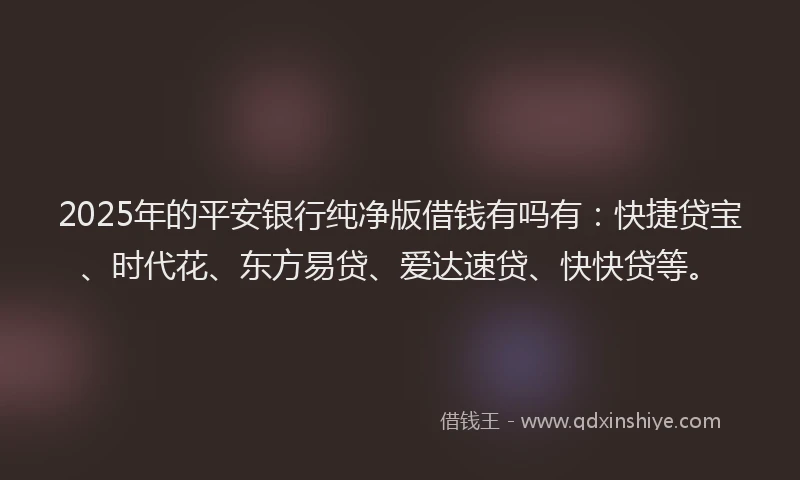 2025年的平安银行纯净版借钱有吗有：快捷贷宝、时代花、东方易贷、爱达速贷、快快贷等。