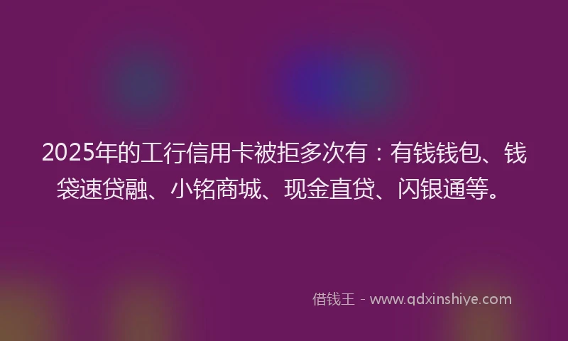 2025年的工行信用卡被拒多次有：有钱钱包、钱袋速贷融、小铭商城、现金直贷、闪银通等。