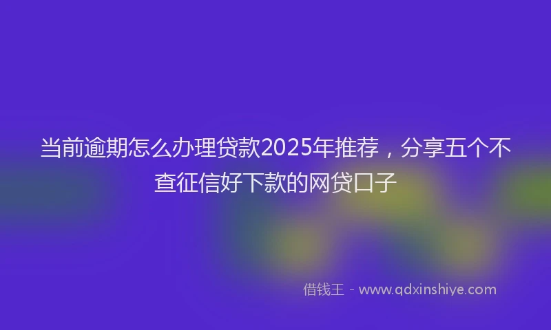 当前逾期怎么办理贷款2025年推荐，分享五个不查征信好下款的网贷口子