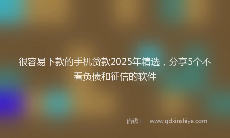 很容易下款的手机贷款2025年精选，分享5个不看负债和征信的软件