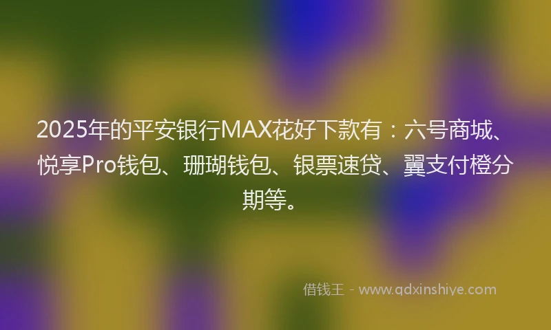 2025年的平安银行MAX花好下款有：六号商城、悦享Pro钱包、珊瑚钱包、银票速贷、翼支付橙分期等。