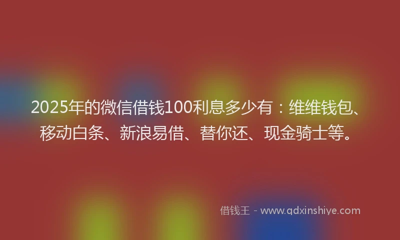 2025年的微信借钱100利息多少有：维维钱包、移动白条、新浪易借、替你还、现金骑士等。