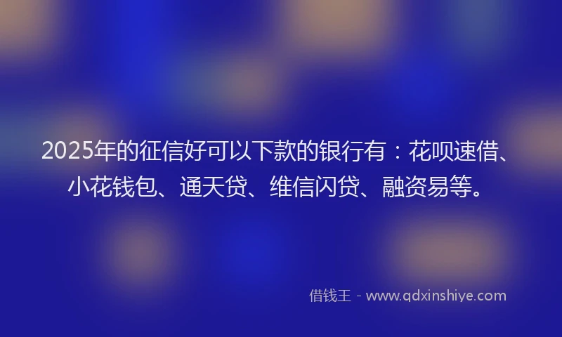 2025年的征信好可以下款的银行有：花呗速借、小花钱包、通天贷、维信闪贷、融资易等。
