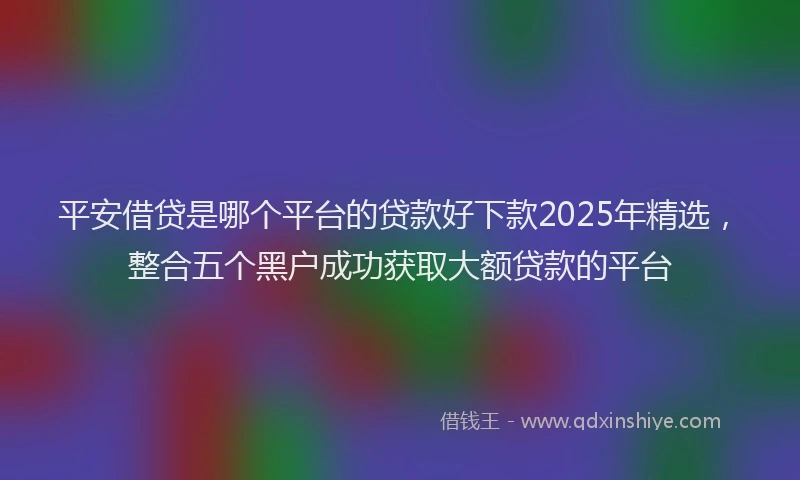 平安借贷是哪个平台的贷款好下款2025年精选，整合五个黑户成功获取大额贷款的平台