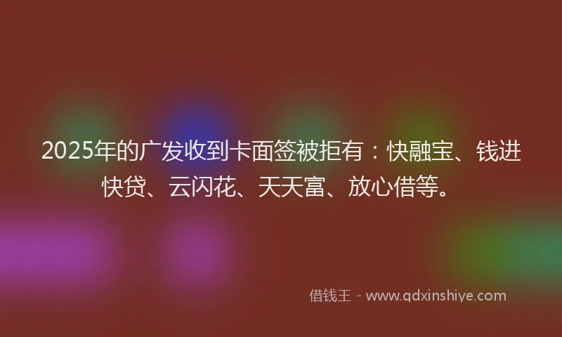 2025年的广发收到卡面签被拒有：快融宝、钱进快贷、云闪花、天天富、放心借等。