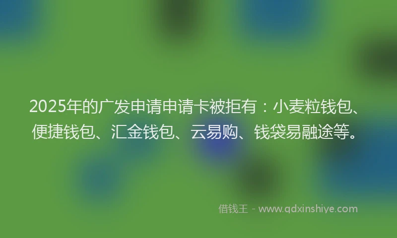 2025年的广发申请申请卡被拒有：小麦粒钱包、便捷钱包、汇金钱包、云易购、钱袋易融途等。