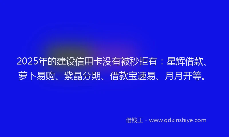 2025年的建设信用卡没有被秒拒有：星辉借款、萝卜易购、紫晶分期、借款宝速易、月月开等。