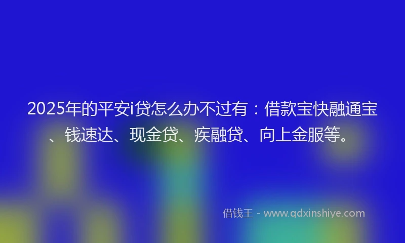 2025年的平安i贷怎么办不过有：借款宝快融通宝、钱速达、现金贷、疾融贷、向上金服等。