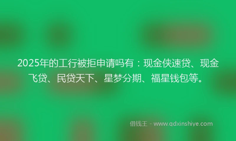 2025年的工行被拒申请吗有：现金侠速贷、现金飞贷、民贷天下、星梦分期、福星钱包等。