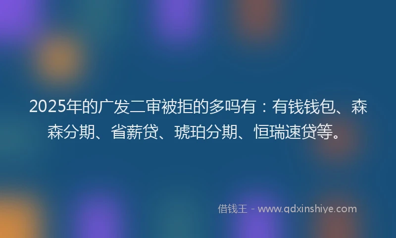 2025年的广发二审被拒的多吗有：有钱钱包、森森分期、省薪贷、琥珀分期、恒瑞速贷等。