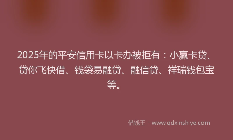 2025年的平安信用卡以卡办被拒有：小赢卡贷、贷你飞快借、钱袋易融贷、融信贷、祥瑞钱包宝等。