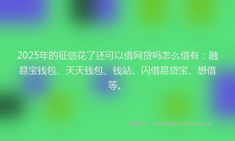 2025年的征信花了还可以借网贷吗怎么借有：融易宝钱包、天天钱包、钱站、闪借易贷宝、想借等。