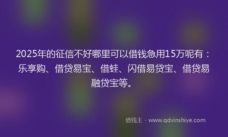 2025年的征信不好哪里可以借钱急用15万呢有：乐享购、借贷易宝、借蛙、闪借易贷宝、借贷易融贷宝等。