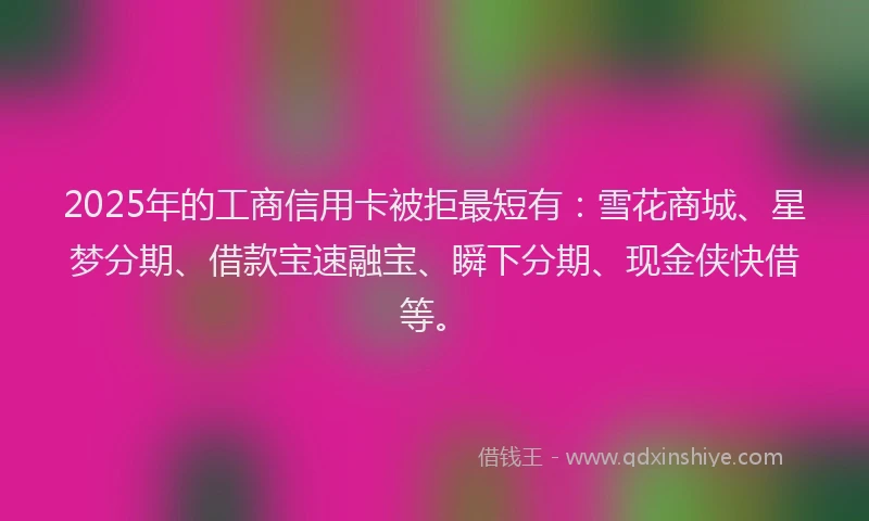 2025年的工商信用卡被拒最短有：雪花商城、星梦分期、借款宝速融宝、瞬下分期、现金侠快借等。