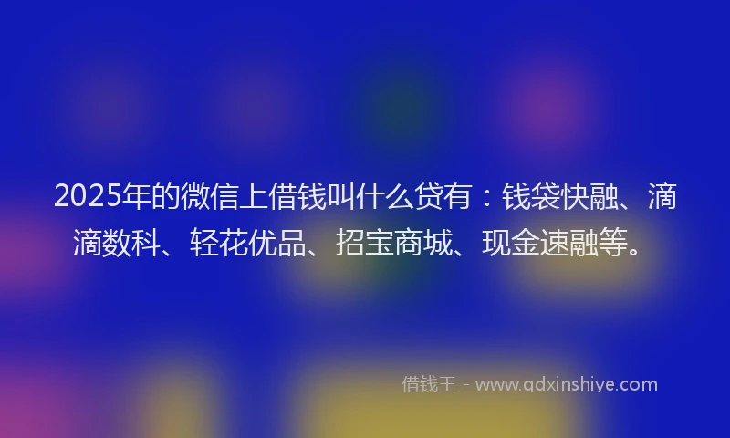 2025年的微信上借钱叫什么贷有：钱袋快融、滴滴数科、轻花优品、招宝商城、现金速融等。