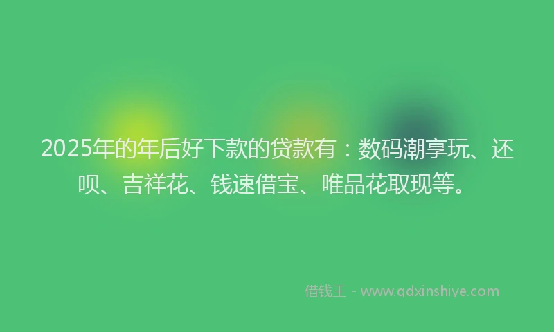 2025年的年后好下款的贷款有：数码潮享玩、还呗、吉祥花、钱速借宝、唯品花取现等。