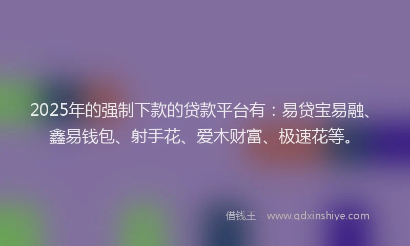 2025年的强制下款的贷款平台有：易贷宝易融、鑫易钱包、射手花、爱木财富、极速花等。