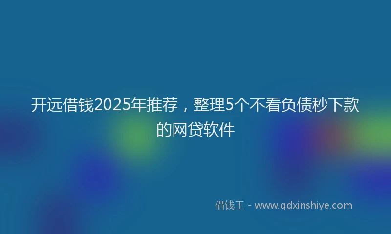 开远借钱2025年推荐，整理5个不看负债秒下款的网贷软件