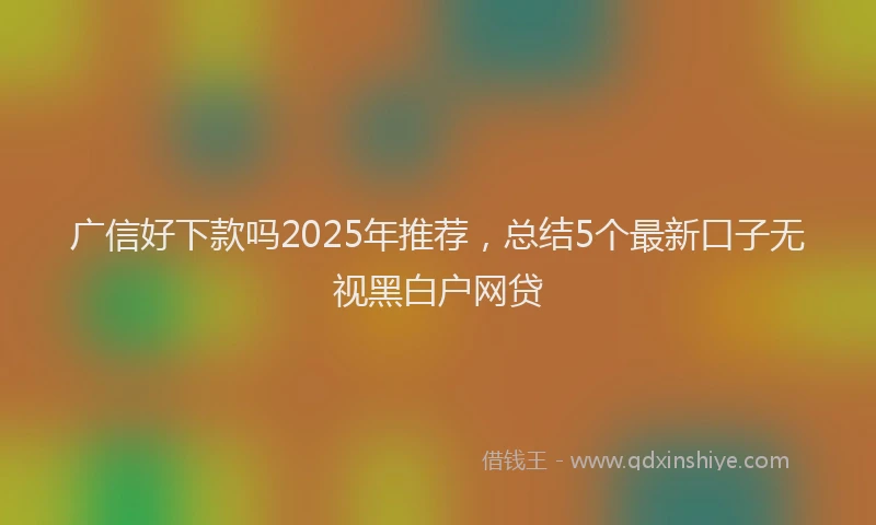 广信好下款吗2025年推荐，总结5个最新口子无视黑白户网贷