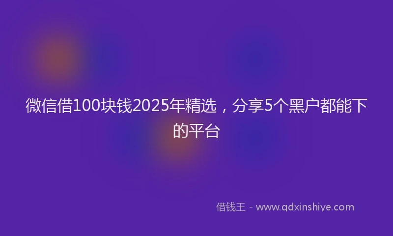 微信借100块钱2025年精选，分享5个黑户都能下的平台